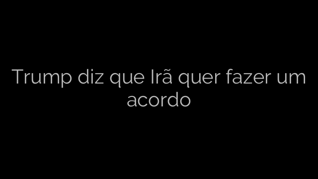 ​Trump diz que Irã quer fazer um acordo 